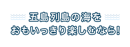 五島列島の海をおもいっきり楽しむなら！